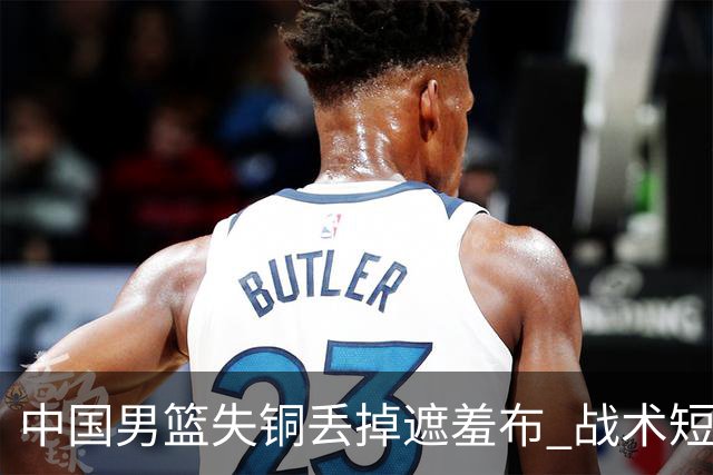 中国男篮失铜丢掉遮羞布 战术短板无解只剩悲情人设？